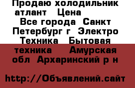 Продаю холодильник атлант › Цена ­ 5 500 - Все города, Санкт-Петербург г. Электро-Техника » Бытовая техника   . Амурская обл.,Архаринский р-н